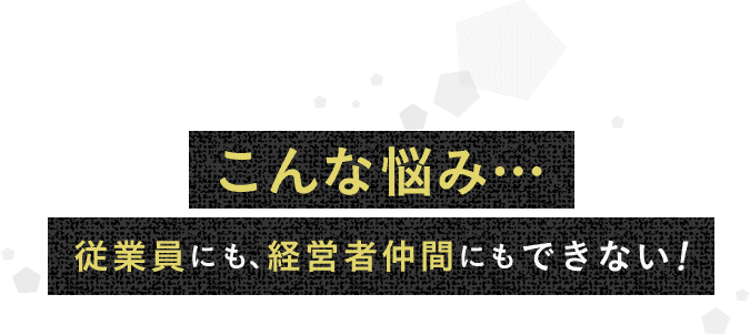 こんな悩み…従業員にも、経営者仲間にもできない！