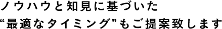 ノウハウと知見に基づいた “最適なタイミング”もご提案致します 