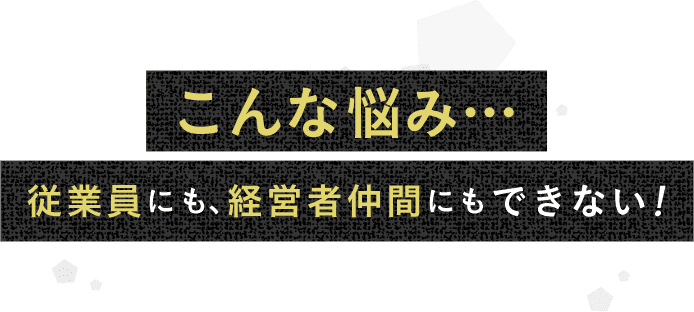 こんな悩み…従業員にも、経営者仲間にもできない！