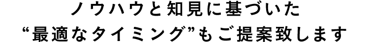 ノウハウと知見に基づいた “最適なタイミング”もご提案致します 