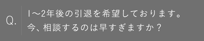 1～2年後の引退を希望しております。今、相談するのは早すぎますか？